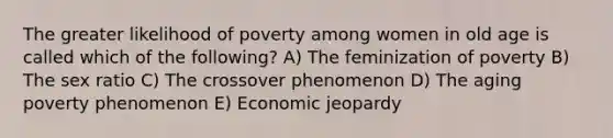 The greater likelihood of poverty among women in old age is called which of the following? A) The feminization of poverty B) The sex ratio C) The crossover phenomenon D) The aging poverty phenomenon E) Economic jeopardy