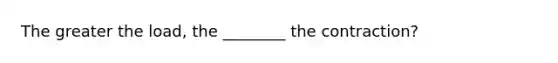 The greater the load, the ________ the contraction?