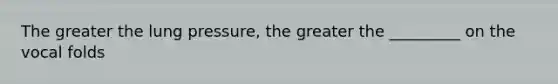 The greater the lung pressure, the greater the _________ on the vocal folds
