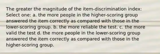 The greater the magnitude of the item-discrimination index: Select one: a. the more people in the higher-scoring group answered the item correctly as compared with those in the lower-scoring group. b. the more reliable the test. c. the more valid the test d. the more people in the lower-scoring group answered the item correctly as compared with those in the higher-scoring group.