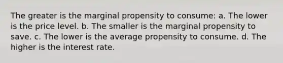 The greater is the marginal propensity to consume: a. The lower is the price level. b. The smaller is the marginal propensity to save. c. The lower is the average propensity to consume. d. The higher is the interest rate.