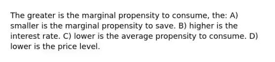 The greater is the marginal propensity to consume, the: A) smaller is the marginal propensity to save. B) higher is the interest rate. C) lower is the average propensity to consume. D) lower is the price level.