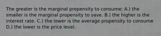 The greater is the marginal propensity to consume: A.) the smaller is the marginal propensity to save. B.) the higher is the interest rate. C.) the lower is the average propensity to consume D.) the lower is the price level.