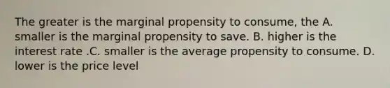 The greater is the marginal propensity to consume, the A. smaller is the marginal propensity to save. B. higher is the interest rate .C. smaller is the average propensity to consume. D. lower is the price level