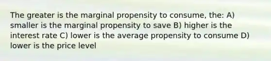 The greater is the marginal propensity to consume, the: A) smaller is the marginal propensity to save B) higher is the interest rate C) lower is the average propensity to consume D) lower is the price level