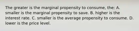 The greater is the marginal propensity to consume, the: A. smaller is the marginal propensity to save. B. higher is the interest rate. C. smaller is the average propensity to consume. D. lower is the price level.