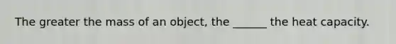 The greater the mass of an object, the ______ the heat capacity.