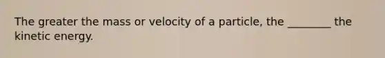 The greater the mass or velocity of a particle, the ________ the kinetic energy.