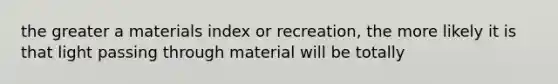 the greater a materials index or recreation, the more likely it is that light passing through material will be totally