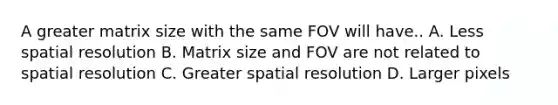 A greater matrix size with the same FOV will have.. A. Less spatial resolution B. Matrix size and FOV are not related to spatial resolution C. Greater spatial resolution D. Larger pixels