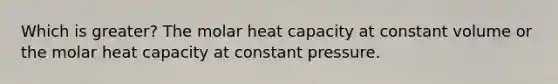 Which is greater? The molar heat capacity at constant volume or the molar heat capacity at constant pressure.