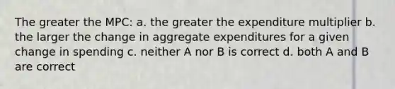 The greater the MPC: a. the greater the expenditure multiplier b. the larger the change in aggregate expenditures for a given change in spending c. neither A nor B is correct d. both A and B are correct