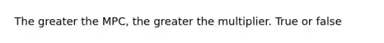 The greater the MPC, the greater the multiplier. True or false