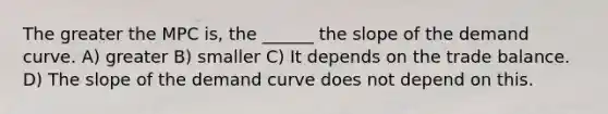 The greater the MPC is, the ______ the slope of the demand curve. A) greater B) smaller C) It depends on the trade balance. D) The slope of the demand curve does not depend on this.