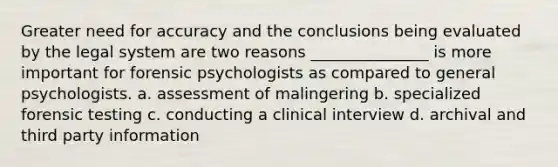 Greater need for accuracy and the conclusions being evaluated by the legal system are two reasons _______________ is more important for forensic psychologists as compared to general psychologists. a. assessment of malingering b. specialized forensic testing c. conducting a clinical interview d. archival and third party information