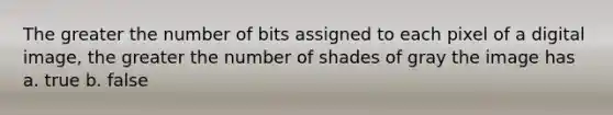 The greater the number of bits assigned to each pixel of a digital image, the greater the number of shades of gray the image has a. true b. false