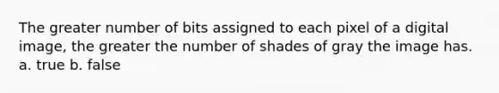 The greater number of bits assigned to each pixel of a digital image, the greater the number of shades of gray the image has. a. true b. false