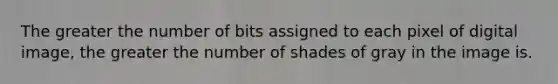 The greater the number of bits assigned to each pixel of digital image, the greater the number of shades of gray in the image is.