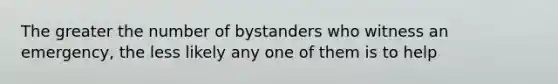 The greater the number of bystanders who witness an emergency, the less likely any one of them is to help