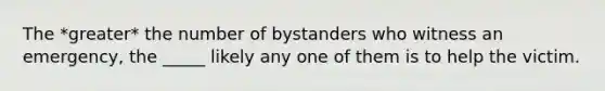 The *greater* the number of bystanders who witness an emergency, the _____ likely any one of them is to help the victim.