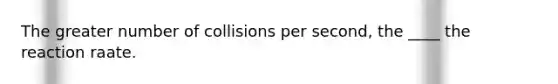 The greater number of collisions per second, the ____ the reaction raate.