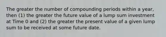 The greater the number of compounding periods within a year, then (1) the greater the future value of a lump sum investment at Time 0 and (2) the greater the present value of a given lump sum to be received at some future date.