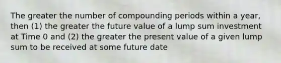 The greater the number of compounding periods within a year, then (1) the greater the future value of a lump sum investment at Time 0 and (2) the greater the present value of a given lump sum to be received at some future date