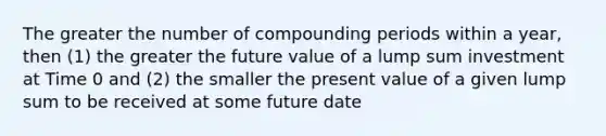 The greater the number of compounding periods within a year, then (1) the greater the future value of a lump sum investment at Time 0 and (2) the smaller the present value of a given lump sum to be received at some future date