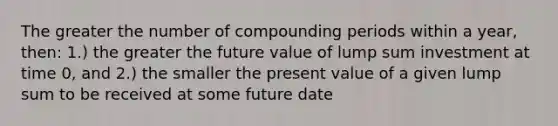 The greater the number of compounding periods within a year, then: 1.) the greater the future value of lump sum investment at time 0, and 2.) the smaller the present value of a given lump sum to be received at some future date