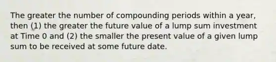 The greater the number of compounding periods within a year, then (1) the greater the future value of a lump sum investment at Time 0 and (2) the smaller the present value of a given lump sum to be received at some future date.