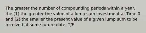 The greater the number of compounding periods within a year, the (1) the greater the value of a lump sum investment at Time 0 and (2) the smaller the present value of a given lump sum to be received at some future date. T/F