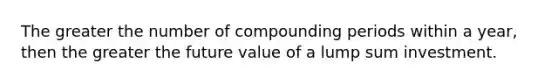 The greater the number of compounding periods within a year, then the greater the future value of a lump sum investment.