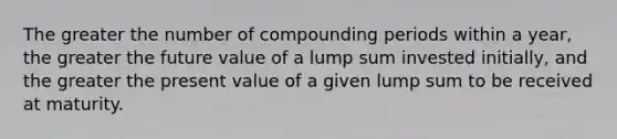 The greater the number of compounding periods within a year, the greater the future value of a lump sum invested initially, and the greater the present value of a given lump sum to be received at maturity.