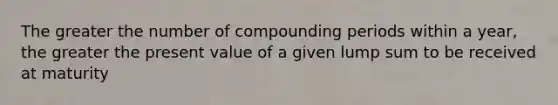 The greater the number of compounding periods within a year, the greater the present value of a given lump sum to be received at maturity