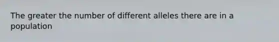 The greater the number of different alleles there are in a population