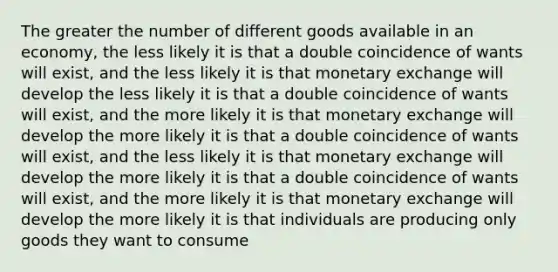 The greater the number of different goods available in an economy, the less likely it is that a double coincidence of wants will exist, and the less likely it is that monetary exchange will develop the less likely it is that a double coincidence of wants will exist, and the more likely it is that monetary exchange will develop the more likely it is that a double coincidence of wants will exist, and the less likely it is that monetary exchange will develop the more likely it is that a double coincidence of wants will exist, and the more likely it is that monetary exchange will develop the more likely it is that individuals are producing only goods they want to consume