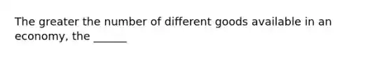 The greater the number of different goods available in an economy, the ______