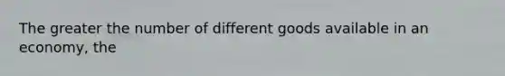 The greater the number of different goods available in an economy, the