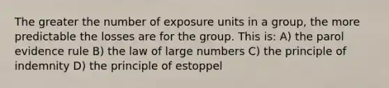 The greater the number of exposure units in a group, the more predictable the losses are for the group. This is: A) the parol evidence rule B) the law of large numbers C) the principle of indemnity D) the principle of estoppel