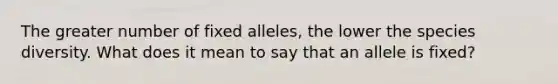 The greater number of fixed alleles, the lower the species diversity. What does it mean to say that an allele is fixed?