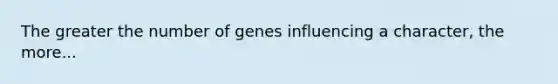 The greater the number of genes influencing a character, the more...