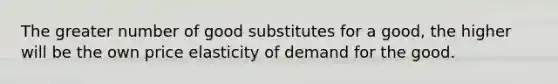 The greater number of good substitutes for a good, the higher will be the own price elasticity of demand for the good.