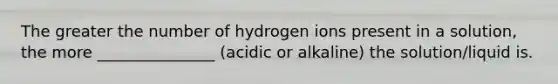 The greater the number of hydrogen ions present in a solution, the more _______________ (acidic or alkaline) the solution/liquid is.