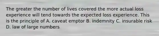 The greater the number of lives covered the more actual loss experience will tend towards the expected loss experience. This is the principle of A. caveat emptor B. indemnity C. insurable risk D. law of large numbers