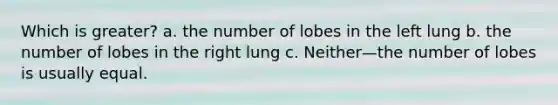 Which is greater? a. the number of lobes in the left lung b. the number of lobes in the right lung c. Neither—the number of lobes is usually equal.