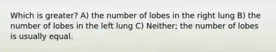 Which is greater? A) the number of lobes in the right lung B) the number of lobes in the left lung C) Neither; the number of lobes is usually equal.