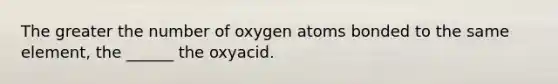 The greater the number of oxygen atoms bonded to the same element, the ______ the oxyacid.