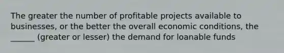 The greater the number of profitable projects available to businesses, or the better the overall economic conditions, the ______ (greater or lesser) the demand for loanable funds