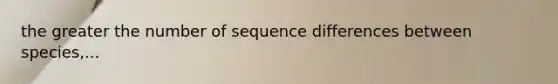 the greater the number of sequence differences between species,...