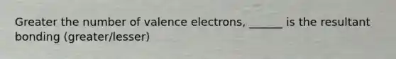 Greater the number of valence electrons, ______ is the resultant bonding (greater/lesser)